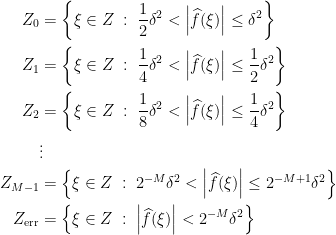 \displaystyle  \begin{aligned} Z_0 &= \left\{ \xi \in Z \;:\; \frac{1}{2} \delta^2 < \left\lvert \widehat f(\xi) \right\rvert \le \delta^2 \right\} \\ Z_1 &= \left\{ \xi \in Z \;:\; \frac14\delta^2 < \left\lvert \widehat f(\xi) \right\rvert \le \frac{1}{2}\delta^2 \right\} \\ Z_2 &= \left\{ \xi \in Z \;:\; \frac18\delta^2 < \left\lvert \widehat f(\xi) \right\rvert \le \frac14\delta^2 \right\} \\ &\vdots \\ Z_{M-1} &= \left\{ \xi \in Z \;:\; 2^{-M} \delta^2 < \left\lvert \widehat f(\xi) \right\rvert \le 2^{-M+1} \delta^2 \right\} \\ Z_{\mathrm{err}} &= \left\{ \xi \in Z \;:\; \left\lvert \widehat f(\xi) \right\rvert < 2^{-M} \delta^2 \right\} \\ \end{aligned} 