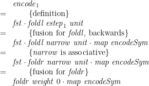 \displaystyle  \begin{array}{@{}cl} & \mathit{encode}_1 \\ = & \qquad \{ \mbox{definition} \} \\ & \mathit{fst} \cdot \mathit{foldl}\;\mathit{estep}_1\;\mathit{unit} \\ = & \qquad \{ \mbox{fusion for } \mathit{foldl} \mbox{, backwards} \} \\ & \mathit{fst} \cdot \mathit{foldl}\;\mathit{narrow}\;\mathit{unit} \cdot \mathit{map}\;\mathit{encodeSym} \\ = & \qquad \{ \mathit{narrow} \mbox{ is associative} \} \\ & \mathit{fst} \cdot \mathit{foldr}\;\mathit{narrow}\;\mathit{unit} \cdot \mathit{map}\;\mathit{encodeSym} \\ = & \qquad \{ \mbox{fusion for } \mathit{foldr} \} \\ & \mathit{foldr}\;\mathit{weight}\;0 \cdot \mathit{map}\;\mathit{encodeSym} \end{array} 