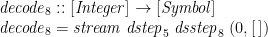 \displaystyle  \begin{array}{@{}l} \mathit{decode}_8 :: [\mathit{Integer}] \rightarrow [\mathit{Symbol}] \\ \mathit{decode}_8 = \mathit{stream}\;\mathit{dstep}_5\;\mathit{dsstep}_8\;(0,[\,]) \end{array} 