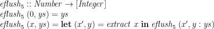 \displaystyle  \begin{array}{@{}l} \mathit{eflush}_5 :: \mathit{Number} \rightarrow [\mathit{Integer}] \\ \mathit{eflush}_5\;(0,\mathit{ys}) = \mathit{ys} \\ \mathit{eflush}_5\;(x,\mathit{ys}) = \mathbf{let}\; (x',y) = \mathit{extract}\;x \;\mathbf{in}\; \mathit{eflush}_5\;(x',y:\mathit{ys}) \end{array} 