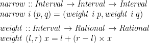\displaystyle  \begin{array}{@{}l} \mathit{narrow} :: \mathit{Interval} \rightarrow \mathit{Interval} \rightarrow \mathit{Interval} \\ \mathit{narrow}\;i\;(p,q) = (\mathit{weight}\;i\;p, \mathit{weight}\;i\;q) \vrule width0pt depth2ex \\ \mathit{weight} :: \mathit{Interval} \rightarrow \mathit{Rational} \rightarrow \mathit{Rational} \\ \mathit{weight}\;(l,r)\;x = l + (r-l) \times x \end{array} 