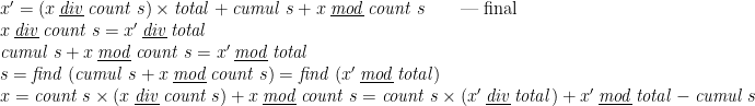 \displaystyle  \begin{array}{@{}l} x' = (x \mathbin{\underline{\smash{\mathit{div}}}} \mathit{count}\;s) \times \mathit{total} + \mathit{cumul}\;s + x \mathbin{\underline{\smash{\mathit{mod}}}} \mathit{count}\;s \qquad \mbox{\textemdash{} final} \\ x \mathbin{\underline{\smash{\mathit{div}}}} \mathit{count}\;s = x' \mathbin{\underline{\smash{\mathit{div}}}} \mathit{total} \\ \mathit{cumul}\;s + x \mathbin{\underline{\smash{\mathit{mod}}}} \mathit{count}\;s = x' \mathbin{\underline{\smash{\mathit{mod}}}} \mathit{total} \\ s = \mathit{find}\;(\mathit{cumul}\;s + x \mathbin{\underline{\smash{\mathit{mod}}}} \mathit{count}\;s) = \mathit{find}\;(x' \mathbin{\underline{\smash{\mathit{mod}}}} \mathit{total}) \\ x = \mathit{count}\;s \times (x \mathbin{\underline{\smash{\mathit{div}}}} \mathit{count}\;s) + x \mathbin{\underline{\smash{\mathit{mod}}}} \mathit{count}\;s = \mathit{count}\;s \times (x' \mathbin{\underline{\smash{\mathit{div}}}} \mathit{total}) + x' \mathbin{\underline{\smash{\mathit{mod}}}} \mathit{total} - \mathit{cumul}\;s \end{array} 