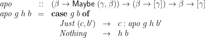 \displaystyle  \begin{array}{@{}lcl@{}} \mathit{apo} &::& (\beta \rightarrow \mathsf{Maybe}\;(\gamma,\beta)) \rightarrow (\beta \rightarrow [\gamma]) \rightarrow \beta \rightarrow [\gamma] \\ \mathit{apo}\;g\;h\;b &=& \mathbf{case}\;g\;b\;\mathbf{of} \\ & & \quad \begin{array}[t]{@{}lcl@{}} \mathit{Just}\;(c,b') &\rightarrow& c : \mathit{apo}\;g\;h\;b' \\ \mathit{Nothing} &\rightarrow& h\;b \end{array} \end{array} 