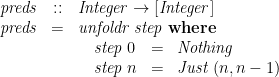 \displaystyle  \begin{array}{@{}lcl@{}} \mathit{preds} &::& \mathit{Integer} \rightarrow [\mathit{Integer}] \\ \mathit{preds} &=& \mathit{unfoldr}\;\mathit{step} \; \mathbf{where} \\ & & \quad \begin{array}[t]{@{}lcl@{}} \mathit{step}\;0 &=& \mathit{Nothing} \\ \mathit{step}\;n &=& \mathit{Just}\;(n, n-1) \end{array} \end{array} 