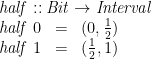 \displaystyle  \begin{array}{@{}lcl} \multicolumn{3}{@{}l}{\mathit{half} :: \mathit{Bit} \rightarrow \mathit{Interval}} \\ \mathit{half}\;0 &=& (0, \frac 1 2) \\ \mathit{half}\;1 &=& (\frac 1 2, 1) \end{array} 