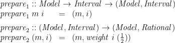 \displaystyle  \begin{array}{@{}lcl} \multicolumn{3}{@{}l}{\mathit{prepare}_1 :: \mathit{Model} \rightarrow \mathit{Interval} \rightarrow (\mathit{Model}, \mathit{Interval})} \\ \mathit{prepare}_1\;m\;i &=& (m,i) \vrule width0pt depth2ex \\ \multicolumn{3}{@{}l}{\mathit{prepare}_2 :: (\mathit{Model}, \mathit{Interval}) \rightarrow (\mathit{Model}, \mathit{Rational})} \\ \mathit{prepare}_2\;(m,i) &=& (m, \mathit{weight}\;i\;(\frac 1 2)) \end{array} 