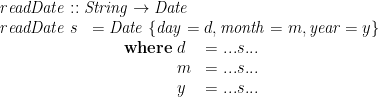 \displaystyle  \begin{array}{@{}ll} \multicolumn{2}{@{}l}{\mathit{readDate} :: \mathit{String} \rightarrow \mathit{Date}} \\ \mathit{readDate}\;s & = \mathit{Date}\;\{ \mathit{day} = d, \mathit{month} = m, \mathit{year} = y \} \\ & \qquad \mathbf{where}\; \begin{array}[t]{@{}ll} d & = ... s ... \\ m & = ... s ... \\ y & = ... s ... \end{array} \end{array} 