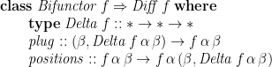 \displaystyle  \begin{array}{lcl} \mathbf{class}\; \mathit{Bifunctor}\,f \Rightarrow \mathit{Diff}\,f \;\mathbf{where} \\ \qquad \mathbf{type}\; \mathit{Delta}\,f :: \ast \rightarrow \ast \rightarrow \ast \\ \qquad \mathit{plug} :: (\beta, \mathit{Delta}\,f\,\alpha\,\beta) \rightarrow f\,\alpha\,\beta \\ \qquad \mathit{positions} :: f\,\alpha\,\beta \rightarrow f\,\alpha\,(\beta, \mathit{Delta}\,f\,\alpha\,\beta) \end{array} 