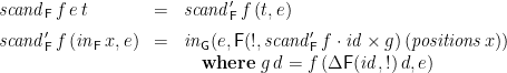 \displaystyle  \begin{array}{lcl} \mathit{scand}_\mathsf{F}\,f\,e\,t &=& \mathit{scand}'_\mathsf{F}\,f\,(t,e) \medskip \\ \mathit{scand}'_\mathsf{F}\,f\,(\mathit{in}_\mathsf{F}\,x,e) &=& \mathit{in}_\mathsf{G}(e, \mathsf{F}(!, \mathit{scand}'_\mathsf{F}\,f \cdot \mathit{id}\times g )\,(\mathit{positions}\,x)) \\ & & \quad\mathbf{where}\; g\,d = f\,(\Delta\mathsf{F}(\mathit{id},!)\,d, e) \end{array} 