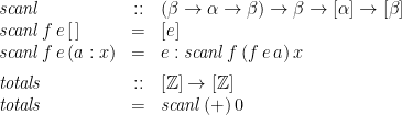 \displaystyle  \begin{array}{lcl} \mathit{scanl} &::& (\beta \rightarrow \alpha \rightarrow \beta) \rightarrow \beta \rightarrow [\alpha] \rightarrow [\beta] \\ \mathit{scanl}\,f\,e\,[\,] &=& [e] \\ \mathit{scanl}\,f\,e\,(a:x) &=& e : \mathit{scanl}\,f\,(f\,e\,a)\,x \medskip \\ \mathit{totals} &::& [{\mathbb Z}] \rightarrow [{\mathbb Z}] \\ \mathit{totals} &=& \mathit{scanl}\,(+)\,0 \end{array} 