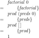 \displaystyle  \begin{array}{ll} & \mathit{factorial}\;0 \\ = & \qquad \{ \mathit{factorial} \} \\ & \mathit{prod}\;(\mathit{preds}\;0) \\ = & \qquad \{ \mathit{preds} \} \\ & \mathit{prod}\;[\,] \\ = & \qquad \{ \mathit{prod} \} \\ & 1 \end{array} 