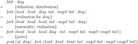\displaystyle  \begin{array}{ll} & \mathit{hhtt}\cdot\mathit{diag} \\ = & \qquad \{ \mbox{definition; distribution} \} \\ & \mathit{fork}\,(\mathit{head}\cdot\mathit{head}\cdot\mathit{diag},\mathit{tail}\cdot\mathit{mapS}\,\mathit{tail}\cdot\mathit{diag}) \\ = & \qquad \{ \mbox{evaluation for~} \mathit{diag} \} \\ & \mathit{fork}\,(\mathit{head}\cdot\mathit{head}\cdot\mathit{head},\mathit{tail}\cdot\mathit{mapS}\,\mathit{tail}\cdot\mathit{diag}) \\ = & \qquad \{ \mbox{naturality; evaluation} \} \\ & \mathit{fork}\,(\mathit{head}\cdot\mathit{head}\cdot\mathit{head},\mathit{diag}\cdot\mathit{tail}\cdot\mathit{mapS}\,\mathit{tail}\cdot\mathit{mapS}\,(\mathit{mapS}\,\mathit{tail})) \\ = & \qquad \{ \mbox{pairs} \} \\ & \mathit{prod}\,(\mathit{id},\mathit{diag})\cdot\mathit{fork}\,(\mathit{head}\cdot\mathit{head}\cdot\mathit{head},\mathit{tail}\cdot\mathit{mapS}\,\mathit{tail}\cdot\mathit{mapS}\,(\mathit{mapS}\,\mathit{tail})) \end{array} 