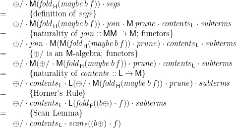 \displaystyle  \begin{array}{ll} & \mathord{\oplus/} \cdot \mathsf{M}(\mathit{fold}_{\mathsf{H}}(\mathit{maybe}\,b\,f)) \cdot \mathit{segs} \\ = & \qquad \{ \mbox{definition of~} \mathit{segs} \} \\ & \mathord{\oplus/} \cdot \mathsf{M}(\mathit{fold}_{\mathsf{H}}(\mathit{maybe}\,b\,f)) \cdot \mathit{join} \cdot \mathsf{M}\,\mathit{prune} \cdot \mathit{contents}_{\mathsf{L}} \cdot \mathit{subterms} \\ = & \qquad \{ \mbox{naturality of~} \mathit{join} :: \mathsf{M}\mathsf{M} \mathbin{\stackrel{.}{\to}} \mathsf{M}\mbox{; functors} \} \\ & \mathord{\oplus/} \cdot \mathit{join} \cdot \mathsf{M}(\mathsf{M}(\mathit{fold}_{\mathsf{H}}(\mathit{maybe}\,b\,f)) \cdot\mathit{prune}) \cdot \mathit{contents}_{\mathsf{L}} \cdot \mathit{subterms} \\ = & \qquad \{ \oplus/ \mbox{~is an~} \mathsf{M}\mbox{-algebra; functors} \} \\ & \mathord{\oplus/} \cdot \mathsf{M}({\oplus/} \cdot \mathsf{M}(\mathit{fold}_{\mathsf{H}}(\mathit{maybe}\,b\,f)) \cdot\mathit{prune}) \cdot \mathit{contents}_{\mathsf{L}} \cdot \mathit{subterms} \\ = & \qquad \{ \mbox{naturality of~} \mathit{contents} :: \mathsf{L} \mathbin{\stackrel{.}{\to}} \mathsf{M} \} \\ & \mathord{\oplus/} \cdot \mathit{contents}_{\mathsf{L}} \cdot \mathsf{L}({\oplus/} \cdot \mathsf{M}(\mathit{fold}_{\mathsf{H}}(\mathit{maybe}\,b\,f)) \cdot\mathit{prune}) \cdot \mathit{subterms} \\ = & \qquad \{ \mbox{Horner's Rule} \} \\ & \mathord{\oplus/} \cdot \mathit{contents}_{\mathsf{L}} \cdot \mathsf{L}(\mathit{fold}_{\mathsf{F}}((b\oplus)\cdot f)) \cdot \mathit{subterms} \\ = & \qquad \{ \mbox{Scan Lemma} \} \\ & \mathord{\oplus/} \cdot \mathit{contents}_{\mathsf{L}} \cdot \mathit{scan}_{\mathsf{F}}((b\oplus)\cdot f) \end{array} 