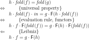 \displaystyle  \begin{array}{ll} & h \cdot \mathit{fold}(f) = \mathit{fold}(g) \\ \Leftrightarrow & \qquad \{ \mbox{universal property} \} \\ & h \cdot \mathit{fold}(f) \cdot \mathit{in} = g \cdot \mathsf{F}(h \cdot \mathit{fold}(f)) \\ \Leftrightarrow & \qquad \{ \mbox{evaluation rule, functors} \} \\ & h \cdot f \cdot \mathsf{F}(\mathit{fold}(f)) = g \cdot \mathsf{F}(h) \cdot \mathsf{F}(\mathit{fold}(f)) \\ \Leftarrow & \qquad \{ \mbox{Leibniz} \} \\ & h \cdot f = g \cdot \mathsf{F}(h) \end{array} 