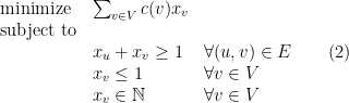 \displaystyle  \begin{array}{lll} {\rm minimize} & \sum_{v\in V} c(v) x_v \\ {\rm subject\ to} \\ & x_u + x_v \geq 1 & \forall (u,v) \in E\\ & x_v \leq 1 & \forall v\in V\\ & x_v \in {\mathbb N} & \forall v\in V \end{array} \ \ \ \ \ (2)