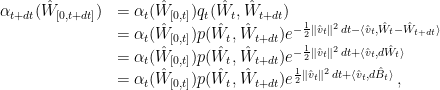 \displaystyle  \begin{array}{lll}  \alpha_{t+dt}(\hat W_{[0,t+dt]}) &= \alpha_t(\hat W_{[0,t]}) q_t(\hat W_t, \hat W_{t+dt}) \\ &= \alpha_t(\hat W_{[0,t]}) p(\hat W_t, \hat W_{t+dt}) e^{-\frac12 \|\hat v_t\|^2\,dt-\langle \hat v_t,\hat W_t-\hat W_{t+dt}\rangle} \\ &= \alpha_t(\hat W_{[0,t]}) p(\hat W_t, \hat W_{t+dt}) e^{-\frac12 \|\hat v_t\|^2\,dt+\langle \hat v_t,d \hat W_t\rangle} \\ &= \alpha_t(\hat W_{[0,t]}) p(\hat W_t, \hat W_{t+dt}) e^{\frac12 \|\hat v_t\|^2\,dt+\langle \hat v_t, d \hat B_t\rangle}\,, \end{array}  