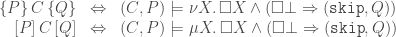 \displaystyle  \begin{array}{rcl} \{P\}\,C\,\{Q\} & \Leftrightarrow & (C,P) \models \nu X\ldotp \square X \wedge (\square\bot \Rightarrow ({\tt skip},Q)) \\ \vspace{0pt}[P]\,C\,[Q] & \Leftrightarrow & (C,P) \models \mu X\ldotp \square X \wedge (\square\bot \Rightarrow ({\tt skip},Q)) \end{array}