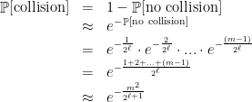 \displaystyle  \begin{array}{rcl} \mathop{\mathbb P}[\rm collision ] & = & 1 -\mathop{\mathbb P} [ \rm no\ collision ] \\ & \approx & \displaystyle e^{-\mathop{\mathbb P} [ \rm no\ collision ]}\\ \displaystyle &= & \displaystyle e^{-\frac{1}{2^\ell}} \cdot e^{-\frac{2}{2^\ell}} \cdot ... \cdot e^{-\frac{(m - 1)}{2^\ell}}\\ & = & \displaystyle e^{-\frac{1 + 2 + ... + (m - 1)}{2^\ell}} \\ & \approx & \displaystyle e^{-\frac{m^2}{2^{\ell + 1}}} \end{array} 