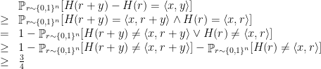 \displaystyle  \begin{array}{rcl}  && \mathop{\mathbb P}_{r\sim \{ 0,1 \}^n} [ H(r+y) - H(r) = \langle x,y \rangle ] \\ & \geq & \mathop{\mathbb P}_{r\sim \{ 0,1 \}^n} [ H(r+y) = \langle x,r+y \rangle \wedge H(r) = \langle x,r \rangle ] \\ & = & 1 - \mathop{\mathbb P}_{r\sim \{ 0,1 \}^n} [ H(r+y) \neq \langle x,r+y \rangle \vee H(r) \neq \langle x,r \rangle ] \\ & \geq & 1 - \mathop{\mathbb P}_{r\sim \{ 0,1 \}^n} [ H(r+y) \neq \langle x,r+y \rangle ] - \mathop{\mathbb P}_{r\sim \{ 0,1 \}^n} [ H(r) \neq \langle x,r \rangle ]\\ & \geq & \frac 34 \end{array} 