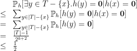 \displaystyle  \begin{array}{rcl}  & & \mathop{\mathbb P}_h [ \exists y\in T-\{x\}. h(y) = {\bf 0}| h(x)= {\bf 0}] \\ & \leq & \sum_{y\in |T|-\{x\}} \mathop{\mathbb P}_h [ h(y) = {\bf 0}| h(x)= {\bf 0}] \\ &=& \sum_{y\in |T|-\{x\}} \mathop{\mathbb P}_h [ h(y) = {\bf 0}]\\ & = & \frac {|T|-1}{2^{k+2}}\\ & \leq & \frac 12 \end{array} 