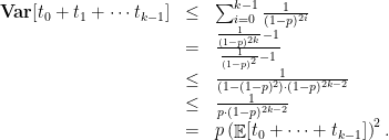 \displaystyle  \begin{array}{rcl}  \mathop{\bf Var}[t_0 + t_1 + \cdots t_{k-1}] & \leq & \sum_{i=0}^{k-1} \frac 1 {(1-p)^{2i}} \\ &= & \frac { \frac 1 {(1-p)^{2k}} - 1 }{\frac 1 {(1-p)^2} - 1} \\ & \leq & \frac 1 {(1 - (1-p)^2 ) \cdot (1-p)^{2k-2 } } \\ & \leq & \frac 1 {p \cdot (1-p)^{2k - 2} } \\ & = & p \left( \mathop{\mathbb E}[t_0 + \cdots + t_{k-1}] \right)^2. \end{array} 