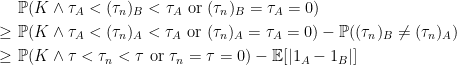 \displaystyle  \setlength\arraycolsep{2pt} \begin{array}{rcl} &&\displaystyle{\mathbb P}(K\wedge\tau_A<(\tau_n)_B<\tau_A{\rm\ or\ }(\tau_n)_B=\tau_A=0)\smallskip\\ &\displaystyle\ge&\displaystyle{\mathbb P}(K\wedge\tau_A<(\tau_n)_A<\tau_A{\rm\ or\ }(\tau_n)_A=\tau_A=0)-{\mathbb P}((\tau_n)_B\not=(\tau_n)_A)\smallskip\\ &\displaystyle\ge&\displaystyle{\mathbb P}(K\wedge\tau<\tau_n<\tau{\rm\ or\ }\tau_n=\tau=0)-{\mathbb E}[|1_A-1_B|] \end{array} 