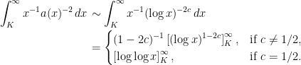 \displaystyle  \setlength\arraycolsep{2pt} \begin{array}{rl} \displaystyle\int_K^\infty x^{-1}a(x)^{-2}\,dx&\displaystyle\sim\int_K^\infty x^{-1}(\log x)^{-2c}\,dx\smallskip\\ &\displaystyle=\begin{cases} (1-2c)^{-1}\left[(\log x)^{1-2c}\right]_K^\infty,&\textrm{if }c\not=1/2,\\ \left[\log\log x\right]_K^\infty,&\textrm{if }c=1/2. \end{cases} \end{array} 