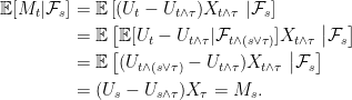 \displaystyle  \setlength\arraycolsep{2pt} \begin{array}{rl} \displaystyle{\mathbb E}[M_t\vert\mathcal{F}_s]&\displaystyle={\mathbb E}\left[(U_t-U_{t\wedge\tau})X_{t\wedge\tau}\;\middle\vert\mathcal{F}_s\right]\smallskip\\ &\displaystyle={\mathbb E}\left[{\mathbb E}[U_t-U_{t\wedge\tau}\vert\mathcal{F}_{t\wedge(s\vee\tau)}]X_{t\wedge\tau}\;\middle\vert\mathcal{F}_s\right]\smallskip\\ &\displaystyle={\mathbb E}\left[(U_{t\wedge(s\vee\tau)}-U_{t\wedge\tau})X_{t\wedge\tau}\;\middle\vert\mathcal{F}_s\right]\smallskip\\ &\displaystyle=(U_s-U_{s\wedge\tau})X_\tau=M_s. \end{array} 