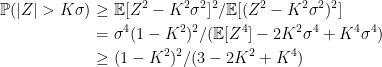 \displaystyle  \setlength\arraycolsep{2pt} \begin{array}{rl} \displaystyle{\mathbb P}(\vert Z\vert>K\sigma)&\displaystyle\ge{\mathbb E}[Z^2-K^2\sigma^2]^2/{\mathbb E}[(Z^2-K^2\sigma^2)^2]\smallskip\\ &\displaystyle=\sigma^4(1-K^2)^2/({\mathbb E}[Z^4]-2K^2\sigma^4+K^4\sigma^4)\smallskip\\ &\displaystyle\ge (1-K^2)^2/(3-2K^2+K^4) \end{array} 