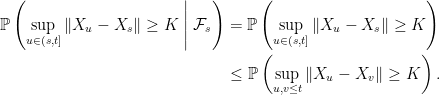\displaystyle  \setlength\arraycolsep{2pt} \begin{array}{rl} \displaystyle{\mathbb P}\left(\sup_{u\in(s,t]}\Vert X_u-X_s\Vert\ge K\;\middle\vert\;\mathcal{F}_s\right)&\displaystyle={\mathbb P}\left(\sup_{u\in(s,t]}\Vert X_u-X_s\Vert\ge K\right)\smallskip\\ &\displaystyle\le{\mathbb P}\left(\sup_{u,v\le t}\Vert X_u-X_v\Vert\ge K\right). \end{array} 