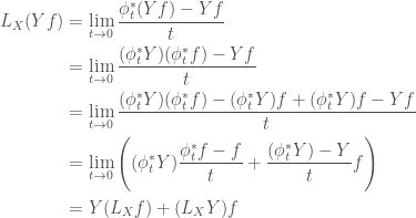 \displaystyle   \begin{aligned}  L_X(Yf) &= \lim_{t \rightarrow 0} \frac{\phi_t^*(Yf) - Yf}{t} \\          &= \lim_{t \rightarrow 0} \frac{(\phi_t^*{Y})(\phi_t^*{f}) - Yf}{t} \\          &= \lim_{t \rightarrow 0}             \frac{(\phi_t^*{Y})(\phi_t^*{f}) - (\phi_t^*{Y})f + (\phi_t^*{Y})f - Yf}{t} \\          &= \lim_{t \rightarrow 0}             \Bigg(             (\phi_t^*{Y})\frac{\phi_t^*{f} - f}{t} +             \frac{(\phi_t^*{Y}) - Y}{t}f             \Bigg) \\          &= Y(L_X f) + (L_X Y)f  \end{aligned}  