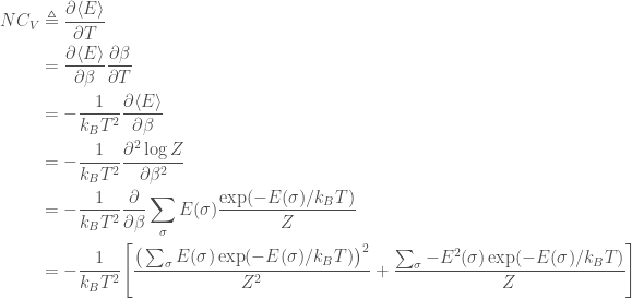 \displaystyle   \begin{aligned}  NC_V &\triangleq \frac{\partial \langle E\rangle}{\partial T} \\       &= \frac{\partial \langle E\rangle}{\partial \beta} \frac{\partial \beta}{\partial T} \\       &= -\frac{1}{k_B T^2} \frac{\partial \langle E\rangle}{\partial \beta} \\       &= -\frac{1}{k_B T^2} \frac{\partial^2 \log Z}{\partial \beta^2} \\       &= -\frac{1}{k_B T^2} \frac{\partial}{\partial \beta} \sum_\sigma E(\sigma) \frac{\exp(-E(\sigma) / k_B T)}{Z} \\       &= -\frac{1}{k_B T^2} \Bigg[\frac{\big(\sum_\sigma E(\sigma) \exp(-E(\sigma) / k_B T)\big)^2}{Z^2} + \frac{\sum_\sigma -E^2(\sigma) \exp(-E(\sigma) / k_B T)}{Z}\Bigg]  \end{aligned}  