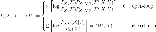 \displaystyle  I((X,X') \rightarrow U) = \begin{cases} \mathop{\mathbb E}\left[\log \displaystyle\frac{P_{X}(X)P_{X'|X,U}(X'|X,U)}{P_{X}(X)P_{X'|X,U}(X'|X,U)}\right] = 0, & \text{open-loop}\\ & \\ \mathop{\mathbb E}\left[\log \displaystyle \frac{P_{X|U}(X|U)}{P_X(X)}\right] = I(U;X), & \text{closed-loop} \end{cases} 