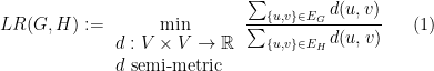 \displaystyle  LR(G,H):= \min_{\begin{array}{l} d:V\times V \rightarrow {\mathbb R}\\ d \ \mbox{semi-metric} \end{array}} \frac{\sum_{\{ u,v \} \in E_G} d(u,v) }{\sum_{\{ u,v \} \in E_H} d(u,v )} \ \ \ \ \ (1)