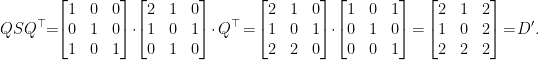 \displaystyle  Q S Q^{\top} \!\!=\!\! \begin{bmatrix} 1 & 0 & 0 \\ 0 & 1 & 0 \\ 1 & 0 & 1 \end{bmatrix} \!\cdot\! \begin{bmatrix} 2 & 1 & 0 \\ 1 & 0 & 1 \\ 0 & 1 & 0 \end{bmatrix} \!\cdot Q^\top \!=\! \begin{bmatrix} 2 & 1 & 0 \\ 1 & 0 & 1 \\ 2 & 2 & 0 \end{bmatrix} \!\cdot\! \begin{bmatrix} 1 & 0 & 1 \\ 0 & 1 & 0 \\ 0 & 0 & 1 \end{bmatrix} \!=\! \begin{bmatrix} 2 & 1 & 2 \\ 1 & 0 & 2 \\ 2 & 2 & 2 \end{bmatrix} \!=\! D'. 