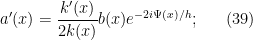 \displaystyle  a'(x) = \frac{k'(x)}{2 k(x)} b(x) e^{-2i\Psi(x)/h}; \ \ \ \ \ (39)