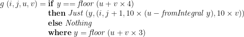 \displaystyle  g\;(i,j,u,v) = \begin{array}[t]{@{}l} \mathbf{if}\;y == \mathit{floor}\;(u + v \times 4) \\ \mathbf{then}\;\mathit{Just}\;(y, (i,j+1, 10 \times (u - \mathit{fromIntegral}\;y), 10 \times v)) \\ \mathbf{else}\;\mathit{Nothing} \\ \mathbf{where}\;y = \mathit{floor}\;(u + v \times 3) \end{array} 