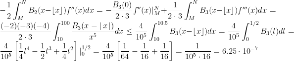 \displaystyle -\frac{1}{2} \int_M^N B_2(x-\left\lfloor x \right\rfloor) f''(x)dx = -\frac{B_3(0)}{2\cdot 3} f''(x)|_M^N + \frac{1}{2\cdot 3}\int_M^N B_3(x-\left\lfloor x \right\rfloor) f'''(x)dx = \frac{(-2)(-3)(-4)}{2\cdot 3}\int_{10}^{100} \frac{B_3(x - \left\lfloor x \right\rfloor)}{x^5}dx \leq \frac{4}{10^5} \int_{10}^{10.5} B_3(x - \left\lfloor x \right\rfloor) dx = \frac{4}{10^5} \int_0^{1/2} B_3(t) dt = \frac{4}{10^5} \left[\frac{1}{4}t^4 - \frac{1}{2} t^3 + \frac{1}{4} t^2\right]|_0^{1/2} = \frac{4}{10^5}\left[\frac{1}{64} -\frac{1}{16}+ \frac{1}{16} \right] = \frac{1}{10^5 \cdot 16} = 6.25 \cdot 10^{-7}