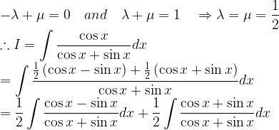 \displaystyle -\lambda +\mu =0\quad and\quad \lambda +\mu =1\quad \Rightarrow \lambda =\mu =\frac { 1 }{ 2 } \\ \therefore I=\int { \frac { \cos { x } }{ \cos { x } +\sin { x } } } dx\\ =\int { \frac { \frac { 1 }{ 2 } \left( \cos { x } -\sin { x } \right) +\frac { 1 }{ 2 } \left( \cos { x } +\sin { x } \right) }{ \cos { x } +\sin { x } } } dx\\ =\frac { 1 }{ 2 } \int { \frac { \cos { x } -\sin { x } }{ \cos { x } +\sin { x } } } dx+\frac { 1 }{ 2 } \int { \frac { \cos { x } +\sin { x } }{ \cos { x } +\sin { x } } } dx  