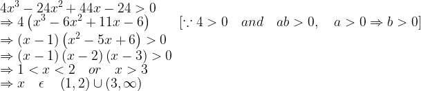 \displaystyle 4{ x }^{ 3 }-24{ x }^{ 2 }+44x-24>0\\ \Rightarrow 4\left( { x }^{ 3 }-6{ x }^{ 2 }+11x-6 \right) \qquad \left[ \because 4>0\quad and\quad ab>0,\quad a>0\Rightarrow b>0 \right] \\ \Rightarrow \left( x-1 \right) \left( { x }^{ 2 }-5x+6 \right) >0\\ \Rightarrow \left( x-1 \right) \left( x-2 \right) \left( x-3 \right) >0\\ \Rightarrow 1<x<2\quad or\quad x>3\\ \Rightarrow x\quad \epsilon \quad \left( 1,2 \right) \cup \left( 3,\infty \right)   