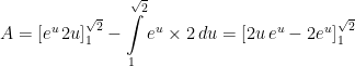 \displaystyle A=\left[e^{u}\, 2u \right]_{1}^{\sqrt{2}}- \int\limits_{1}^{\sqrt{2}} e^{u}\times 2 \, du=\left[2u\, e^{u} - 2e^{u}\right]_{1}^{\sqrt{2}}