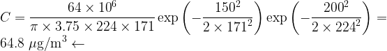 \displaystyle C=\frac{{64\times {{{10}}^{6}}}}{{\pi \times 3.75\times 224\times 171}}\exp \left( {-\frac{{{{{150}}^{2}}}}{{2\times {{{171}}^{2}}}}} \right)\exp \left( {-\frac{{{{{200}}^{2}}}}{{2\times {{{224}}^{2}}}}} \right)=64.8\ \mu \text{g/}{{\text{m}}^{3}}\leftarrow 