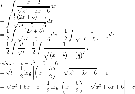 \displaystyle I=\int { \frac { x+2 }{ \sqrt { { x }^{ 2 }+5x+6 } } } dx\\ =\int { \frac { \frac { 1 }{ 2 } \left( 2x+5 \right) -\frac { 1 }{ 2 } }{ \sqrt { { x }^{ 2 }+5x+6 } } } dx\\ =\frac { 1 }{ 2 } \int { \frac { \left( 2x+5 \right) }{ \sqrt { { x }^{ 2 }+5x+6 } } } dx-\frac { 1 }{ 2 } \int { \frac { 1 }{ \sqrt { { x }^{ 2 }+5x+6 } } } dx\\ =\frac { 1 }{ 2 } \int { \frac { dt }{ \sqrt { t } } } -\frac { 1 }{ 2 } \int { \frac { 1 }{ \sqrt { \left( x+\frac { 5 }{ 2 } \right) -{ \left( \frac { 1 }{ 2 } \right) }^{ 2 } } } } dx\\ where\quad t={ x }^{ 2 }+5x+6\\ =\sqrt { t } -\frac { 1 }{ 2 } \log { \left| \left( x+\frac { 5 }{ 2 } \right) +\sqrt { { x }^{ 2 }+5x+6 } \right| } +c\\ =\sqrt { { x }^{ 2 }+5x+6 } -\frac { 1 }{ 2 } \log { \left| \left( x+\frac { 5 }{ 2 } \right) +\sqrt { { x }^{ 2 }+5x+6 } \right| } +c  