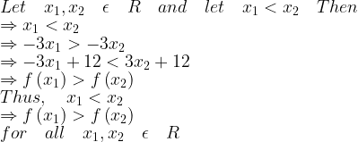 \displaystyle Let\quad { x }_{ 1 },{ x }_{ 2 }\quad \epsilon \quad R\quad and\quad let\quad { x }_{ 1 }<{ x }_{ 2 }\quad Then\\ \Rightarrow { x }_{ 1 }<{ x }_{ 2 }\\ \Rightarrow -3{ x }_{ 1 }>-3{ x }_{ 2 }\\ \Rightarrow -3{ x }_{ 1 }+12<3{ x }_{ 2 }+12\\ \Rightarrow f\left( { x }_{ 1 } \right) >f\left( { x }_{ 2 } \right) \\ Thus,\quad { x }_{ 1 }<{ x }_{ 2 }\\ \Rightarrow f\left( { x }_{ 1 } \right) >f\left( { x }_{ 2 } \right) \\ for\quad all\quad { x }_{ 1 },{ x }_{ 2 }\quad \epsilon \quad R 