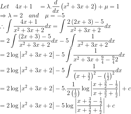 \displaystyle Let\quad 4x+1\quad =\lambda .\frac { d }{ dx } \left( { x }^{ 2 }+3x+2 \right) +\mu =1\\ \Rightarrow \lambda =2\quad and\quad \mu =-5\\ \therefore \int { \frac { 4x+1 }{ { x }^{ 2 }+3x+2 } } dx=\int { \frac { 2\left( 2x+3 \right) -5 }{ { x }^{ 2 }+3x+2 } } dx\\ =2\int { \frac { \left( 2x+3 \right) -5 }{ { x }^{ 2 }+3x+2 } } dx-5\int { \frac { 1 }{ { x }^{ 2 }+3x+2 } } dx\\ =2\log { \left| { x }^{ 2 }+3x+2 \right| } -5\int { \frac { 1 }{ { x }^{ 2 }+3x+\frac { 9 }{ 4 } -\frac { 9 }{ 4 } 2 } } dx\\ =2\log { \left| { x }^{ 2 }+3x+2 \right| } -5\int { \frac { 1 }{ { \left( x+\frac { 3 }{ 2 } \right) }^{ 2 }-{ \left( \frac { 1 }{ 2 } \right) }^{ 2 } } } dx\\ =2\log { \left| { x }^{ 2 }+3x+2 \right| } -5.\frac { 1 }{ 2\left( \frac { 1 }{ 2 } \right) } \log { \left| \frac { x+\frac { 3 }{ 2 } -\frac { 1 }{ 2 } }{ x+\frac { 3 }{ 2 } +\frac { 1 }{ 2 } } \right| } +c\\ =2\log { \left| { x }^{ 2 }+3x+2 \right| } -5\log { \left| \frac { x+\frac { 3 }{ 2 } -\frac { 1 }{ 2 } }{ x+\frac { 3 }{ 2 } +\frac { 1 }{ 2 } } \right| } +c  