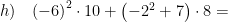 \displaystyle h)\quad {{\left( -6 \right)}^{2}}\cdot 10+\left( -{{2}^{2}}+7 \right)\cdot 8=