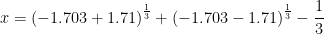 \displaystyle x={{\left( {-1.703+1.71} \right)}^{{\frac{1}{3}}}}+{{\left( {-1.703-1.71} \right)}^{{\frac{1}{3}}}}-\frac{1}{3}