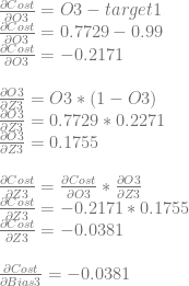 \frac{\partial Cost}{\partial O3}=O3-target1\\ \frac{\partial Cost}{\partial O3}=0.7729-0.99\\ \frac{\partial Cost}{\partial O3}=-0.2171\\ \\ \frac{\partial O3}{\partial Z3} = O3 * (1-O3)\\ \frac{\partial O3}{\partial Z3} = 0.7729 * 0.2271\\ \frac{\partial O3}{\partial Z3} = 0.1755\\ \\ \frac{\partial Cost}{\partial Z3} = \frac{\partial Cost}{\partial O3} * \frac{\partial O3}{\partial Z3}\\ \frac{\partial Cost}{\partial Z3} = -0.2171 * 0.1755\\ \frac{\partial Cost}{\partial Z3} = -0.0381\\ \\ \frac{\partial Cost}{\partial Bias3} = -0.0381 