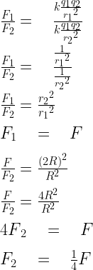 \frac { { F }_{ 1 } }{ { F }_{ 2 } } =\quad \frac { k\frac { { q }_{ 1 }{ q }_{ 2 } }{ { { r }_{ 1 } }^{ 2 } } }{ k\frac { { q }_{ 1 }{ q }_{ 2 } }{ { { r }_{ 2 } }^{ 2 } } } \\ \\ \frac { { F }_{ 1 } }{ { F }_{ 2 } } =\quad \frac { \frac { 1 }{ { { r }_{ 1 } }^{ 2 } } }{ \frac { 1 }{ { { r }_{ 2 } }^{ 2 } } } \\ \\ \frac { { F }_{ 1 } }{ { F }_{ 2 } } =\frac { { { r }_{ 2 } }^{ 2 } }{ { { r }_{ 1 } }^{ 2 } } \\ \\ { F }_{ 1 }\quad =\quad F\\ \\ \frac { { F } }{ { F }_{ 2 } } =\frac { { (2R) }^{ 2 } }{ { R }^{ 2 } } \\ \\ \frac { { F } }{ { F }_{ 2 } } =\frac { { 4R }^{ 2 } }{ { R }^{ 2 } } \\ \\ { 4F }_{ 2 }\quad =\quad F\\ \\ { F }_{ 2 }\quad =\quad \frac { 1 }{ 4 } F\\  