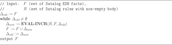 \line(1,0){500} \\  \texttt{// Input: } F \texttt{ (set of Datalog EDB facts),} \\  \texttt{//}\hspace{56pt} R \texttt{ (set of Datalog rules with non-empty body)} \\  \Delta_\text{old} := F \\  \textbf{while } \Delta_\text{old} \neq \emptyset \\  \indent\Delta_\text{new} := \textbf{EVAL-INCR}(R,F,\Delta_\text{old}) \\  \indent F := F \cup \Delta_\text{new} \\  \indent\Delta_\text{old} := \Delta_\text{new} \\  \texttt{output } F \\  \line(1,0){500}  